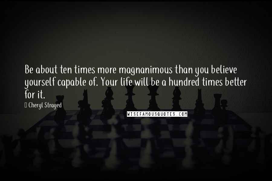 Cheryl Strayed Quotes: Be about ten times more magnanimous than you believe yourself capable of. Your life will be a hundred times better for it.