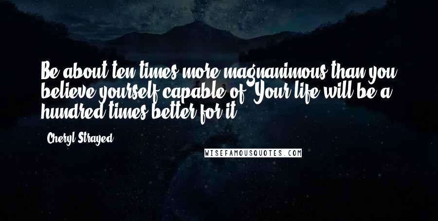 Cheryl Strayed Quotes: Be about ten times more magnanimous than you believe yourself capable of. Your life will be a hundred times better for it.