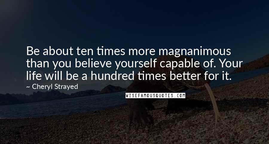 Cheryl Strayed Quotes: Be about ten times more magnanimous than you believe yourself capable of. Your life will be a hundred times better for it.