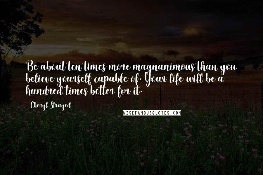 Cheryl Strayed Quotes: Be about ten times more magnanimous than you believe yourself capable of. Your life will be a hundred times better for it.