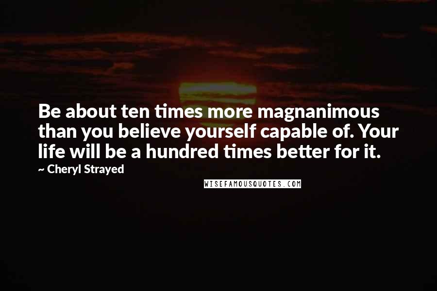 Cheryl Strayed Quotes: Be about ten times more magnanimous than you believe yourself capable of. Your life will be a hundred times better for it.