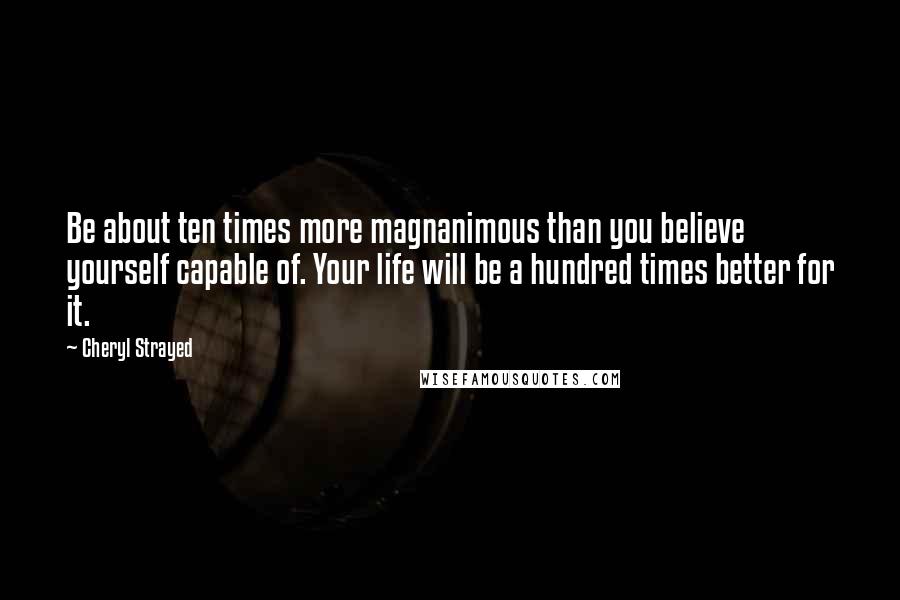 Cheryl Strayed Quotes: Be about ten times more magnanimous than you believe yourself capable of. Your life will be a hundred times better for it.