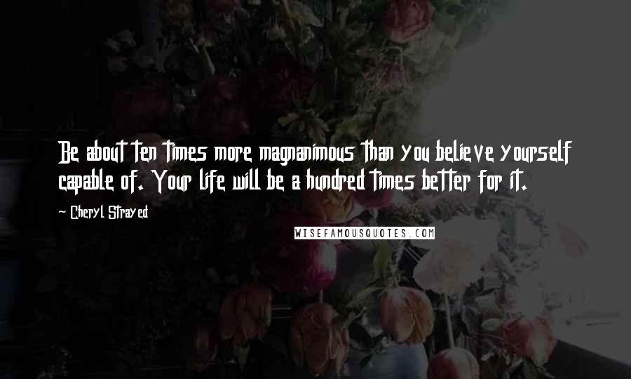 Cheryl Strayed Quotes: Be about ten times more magnanimous than you believe yourself capable of. Your life will be a hundred times better for it.