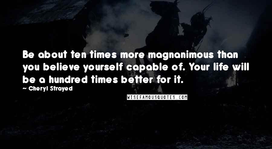 Cheryl Strayed Quotes: Be about ten times more magnanimous than you believe yourself capable of. Your life will be a hundred times better for it.