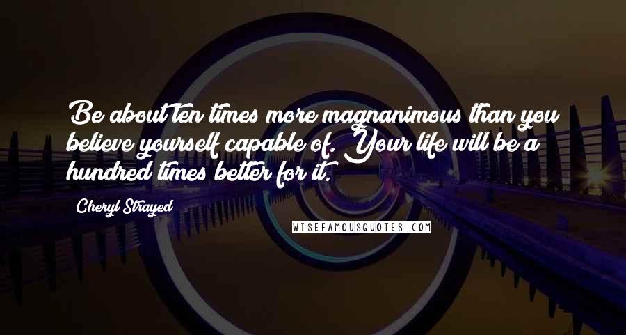 Cheryl Strayed Quotes: Be about ten times more magnanimous than you believe yourself capable of. Your life will be a hundred times better for it.