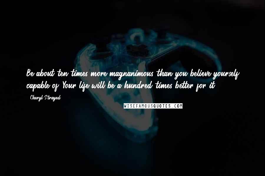 Cheryl Strayed Quotes: Be about ten times more magnanimous than you believe yourself capable of. Your life will be a hundred times better for it.