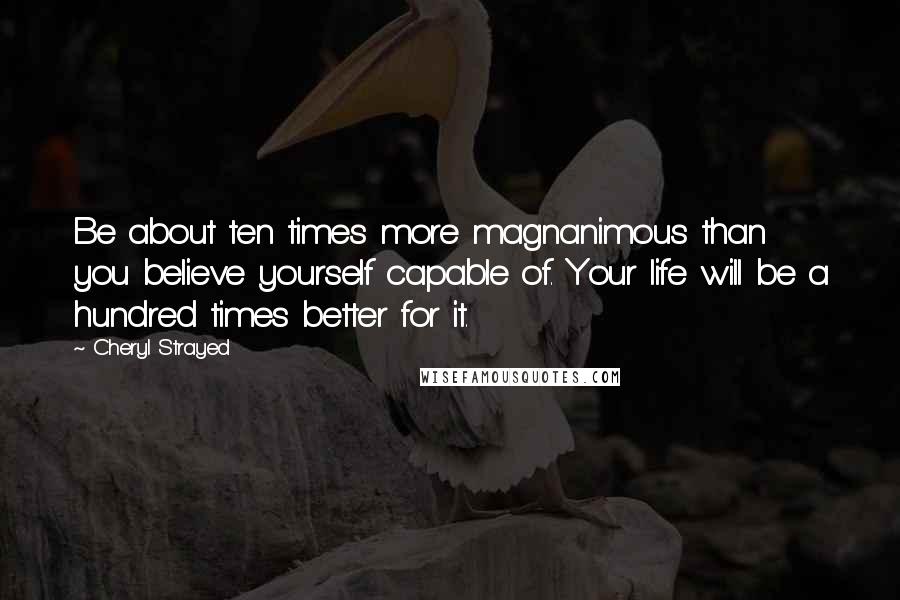 Cheryl Strayed Quotes: Be about ten times more magnanimous than you believe yourself capable of. Your life will be a hundred times better for it.