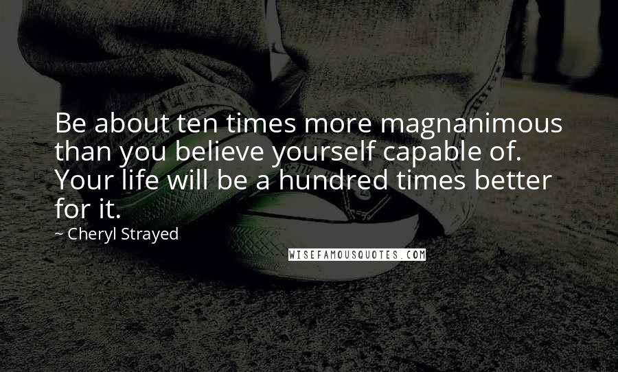 Cheryl Strayed Quotes: Be about ten times more magnanimous than you believe yourself capable of. Your life will be a hundred times better for it.