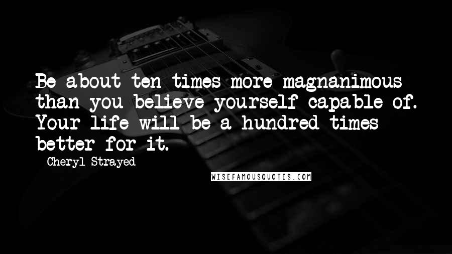 Cheryl Strayed Quotes: Be about ten times more magnanimous than you believe yourself capable of. Your life will be a hundred times better for it.