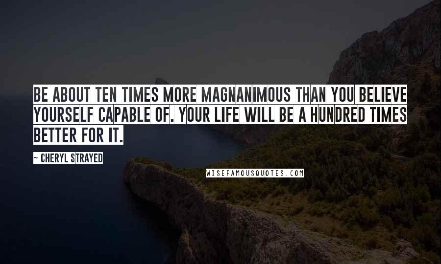 Cheryl Strayed Quotes: Be about ten times more magnanimous than you believe yourself capable of. Your life will be a hundred times better for it.