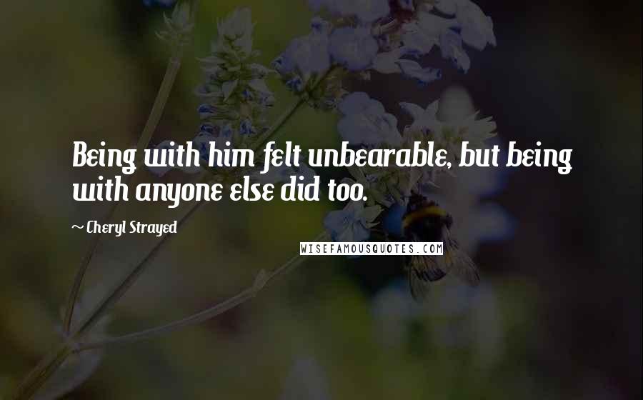 Cheryl Strayed Quotes: Being with him felt unbearable, but being with anyone else did too.