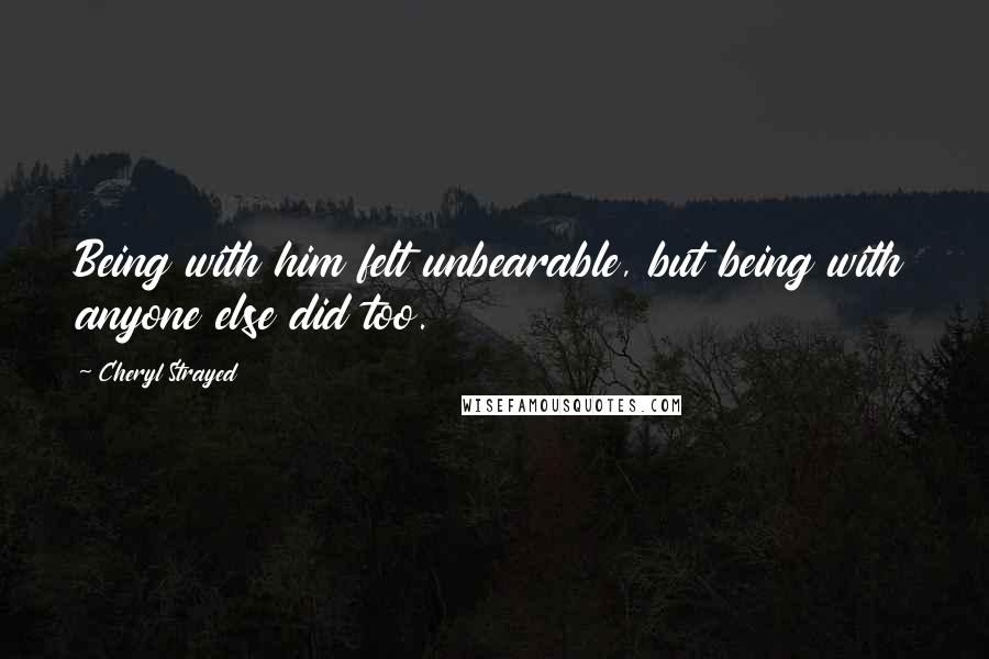 Cheryl Strayed Quotes: Being with him felt unbearable, but being with anyone else did too.