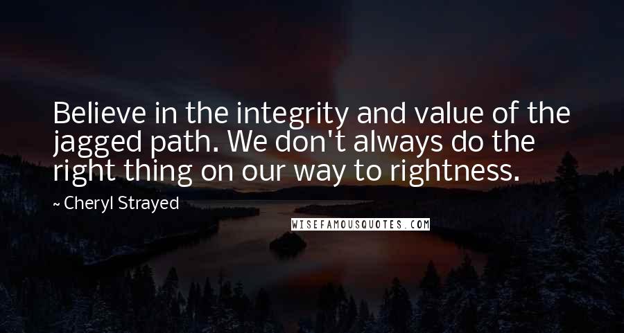 Cheryl Strayed Quotes: Believe in the integrity and value of the jagged path. We don't always do the right thing on our way to rightness.