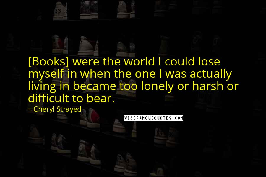Cheryl Strayed Quotes: [Books] were the world I could lose myself in when the one I was actually living in became too lonely or harsh or difficult to bear.
