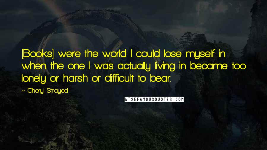 Cheryl Strayed Quotes: [Books] were the world I could lose myself in when the one I was actually living in became too lonely or harsh or difficult to bear.