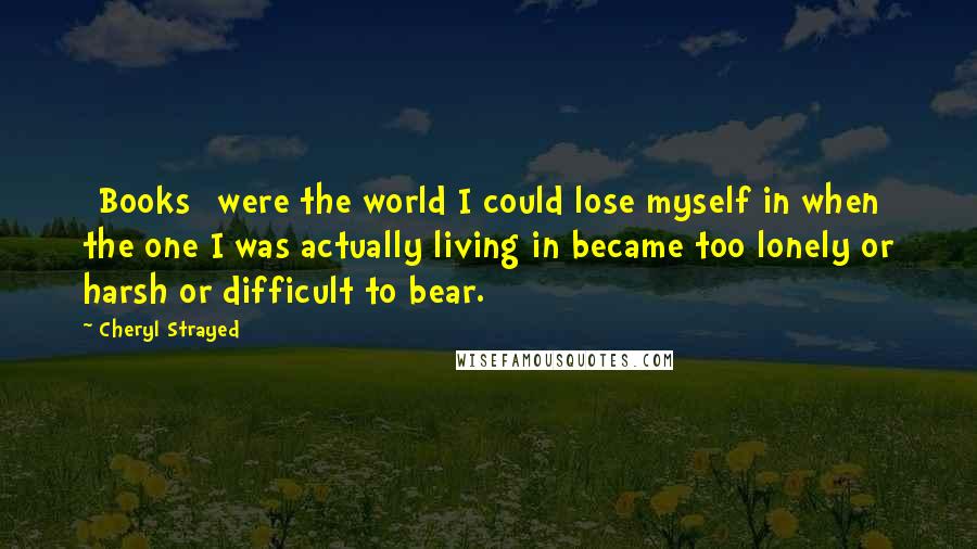 Cheryl Strayed Quotes: [Books] were the world I could lose myself in when the one I was actually living in became too lonely or harsh or difficult to bear.