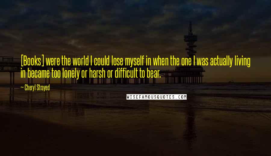 Cheryl Strayed Quotes: [Books] were the world I could lose myself in when the one I was actually living in became too lonely or harsh or difficult to bear.