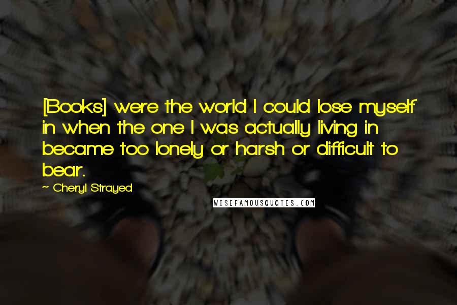 Cheryl Strayed Quotes: [Books] were the world I could lose myself in when the one I was actually living in became too lonely or harsh or difficult to bear.