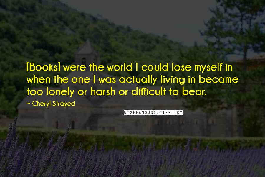 Cheryl Strayed Quotes: [Books] were the world I could lose myself in when the one I was actually living in became too lonely or harsh or difficult to bear.