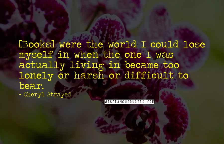 Cheryl Strayed Quotes: [Books] were the world I could lose myself in when the one I was actually living in became too lonely or harsh or difficult to bear.