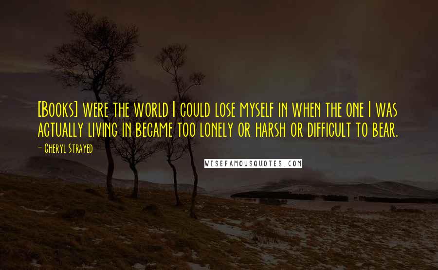Cheryl Strayed Quotes: [Books] were the world I could lose myself in when the one I was actually living in became too lonely or harsh or difficult to bear.