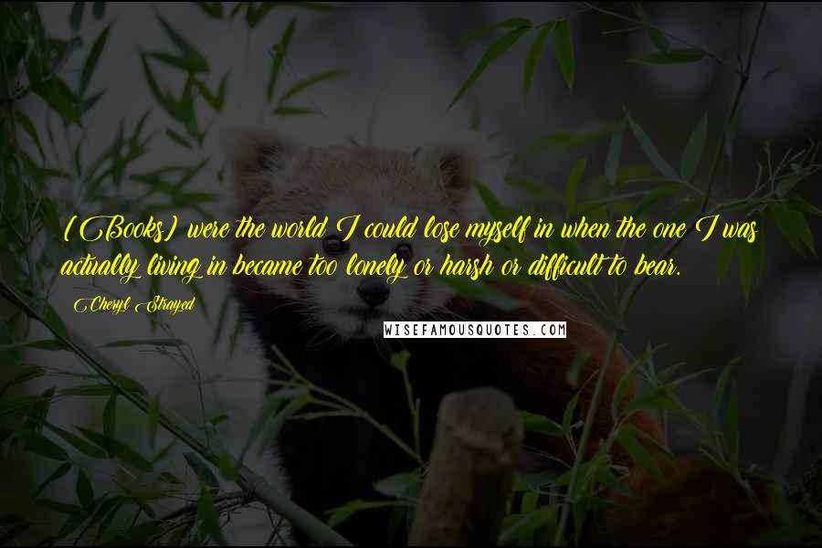 Cheryl Strayed Quotes: [Books] were the world I could lose myself in when the one I was actually living in became too lonely or harsh or difficult to bear.