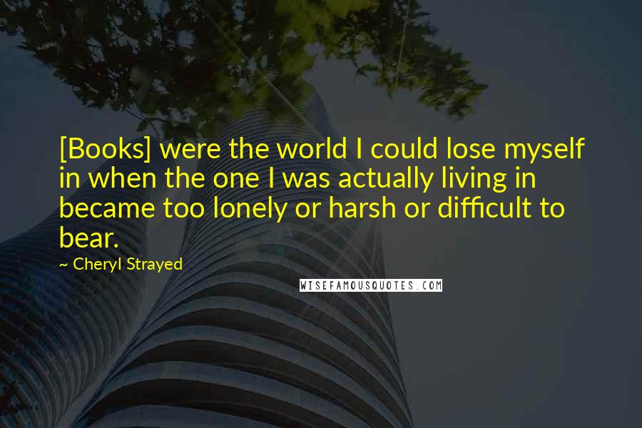 Cheryl Strayed Quotes: [Books] were the world I could lose myself in when the one I was actually living in became too lonely or harsh or difficult to bear.