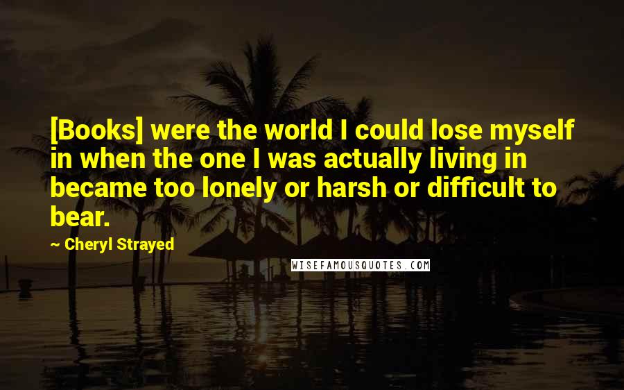 Cheryl Strayed Quotes: [Books] were the world I could lose myself in when the one I was actually living in became too lonely or harsh or difficult to bear.
