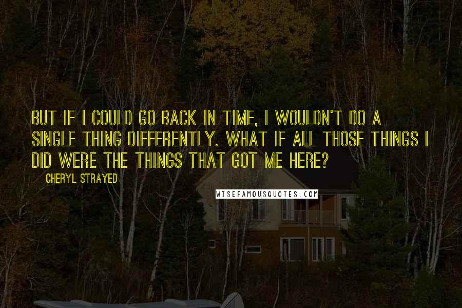 Cheryl Strayed Quotes: But if I could go back in time, I wouldn't do a single thing differently. What if all those things I did were the things that got me here?