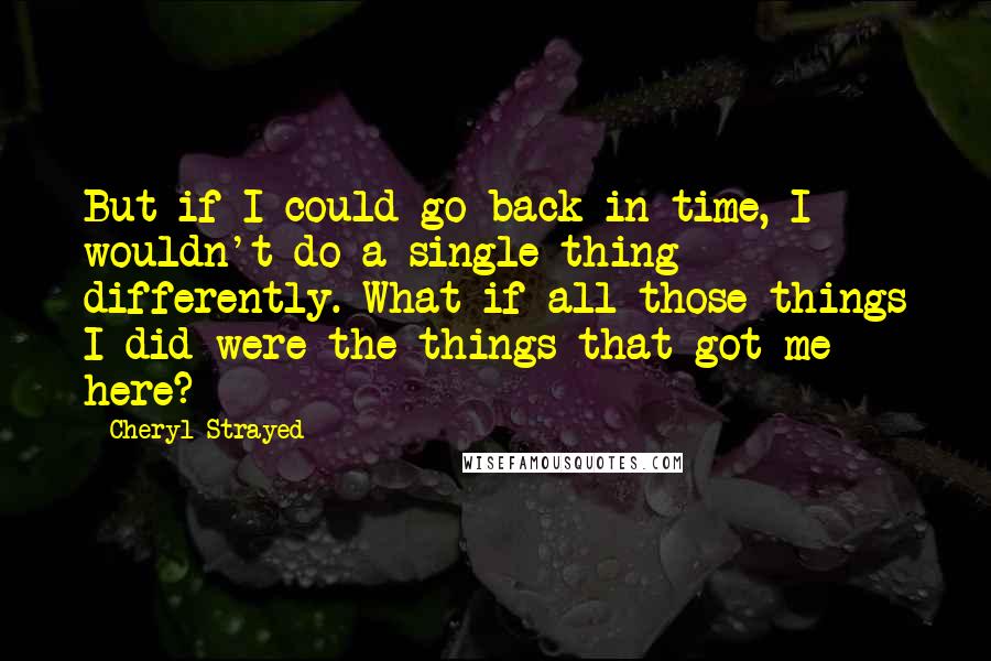 Cheryl Strayed Quotes: But if I could go back in time, I wouldn't do a single thing differently. What if all those things I did were the things that got me here?