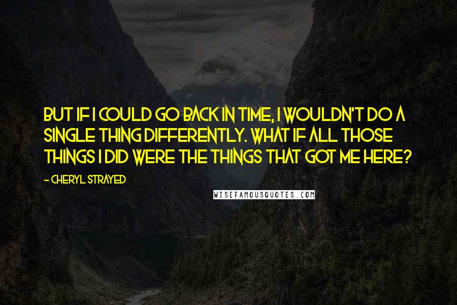 Cheryl Strayed Quotes: But if I could go back in time, I wouldn't do a single thing differently. What if all those things I did were the things that got me here?