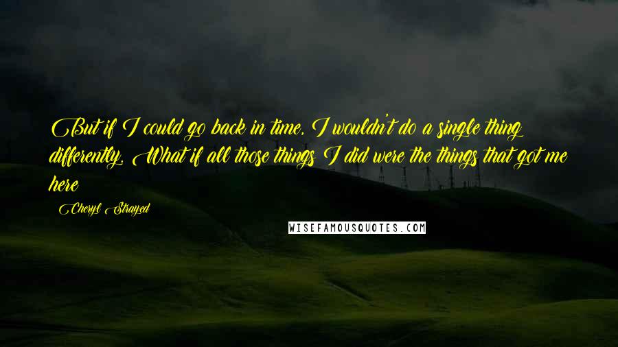 Cheryl Strayed Quotes: But if I could go back in time, I wouldn't do a single thing differently. What if all those things I did were the things that got me here?