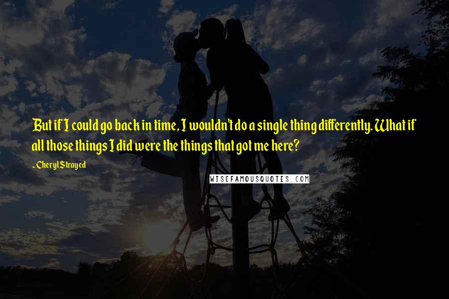 Cheryl Strayed Quotes: But if I could go back in time, I wouldn't do a single thing differently. What if all those things I did were the things that got me here?