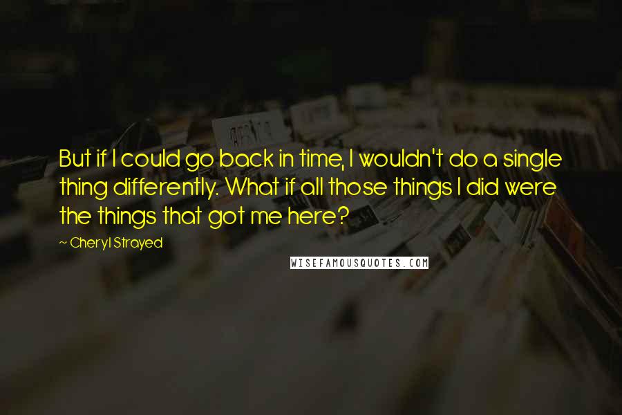 Cheryl Strayed Quotes: But if I could go back in time, I wouldn't do a single thing differently. What if all those things I did were the things that got me here?