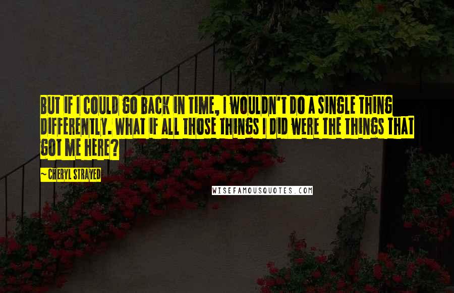 Cheryl Strayed Quotes: But if I could go back in time, I wouldn't do a single thing differently. What if all those things I did were the things that got me here?