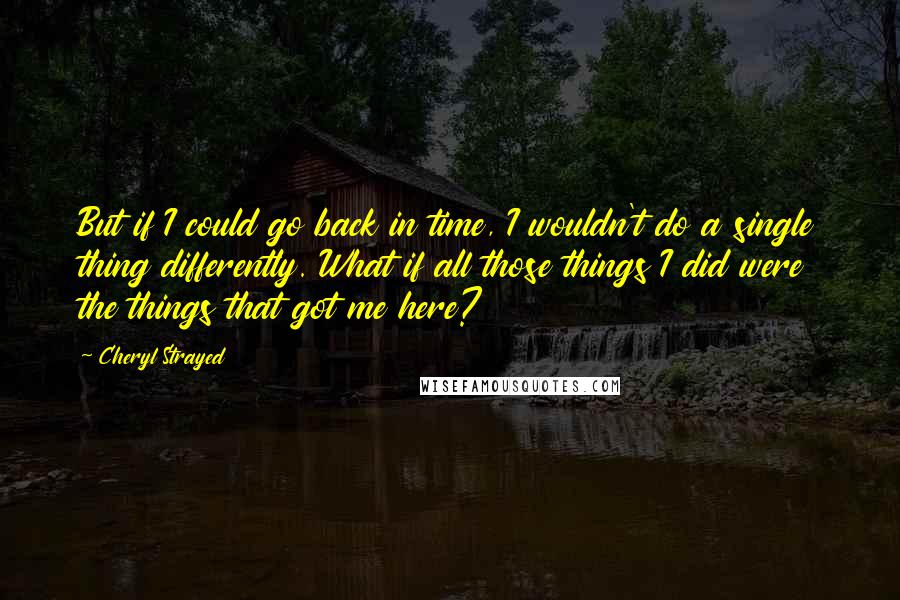 Cheryl Strayed Quotes: But if I could go back in time, I wouldn't do a single thing differently. What if all those things I did were the things that got me here?