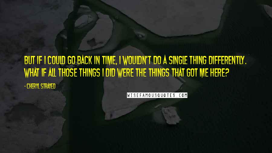 Cheryl Strayed Quotes: But if I could go back in time, I wouldn't do a single thing differently. What if all those things I did were the things that got me here?