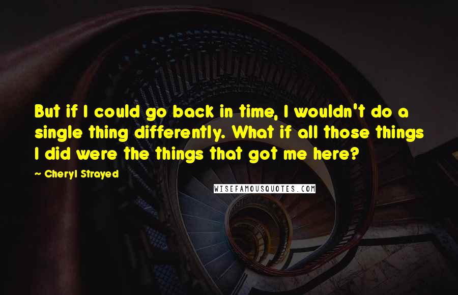 Cheryl Strayed Quotes: But if I could go back in time, I wouldn't do a single thing differently. What if all those things I did were the things that got me here?
