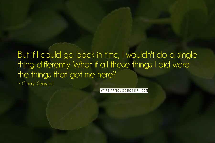 Cheryl Strayed Quotes: But if I could go back in time, I wouldn't do a single thing differently. What if all those things I did were the things that got me here?