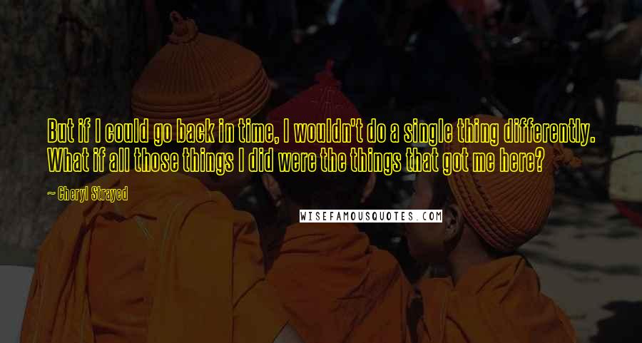 Cheryl Strayed Quotes: But if I could go back in time, I wouldn't do a single thing differently. What if all those things I did were the things that got me here?