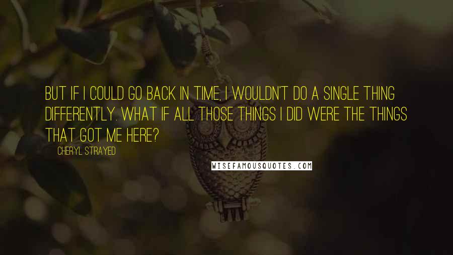 Cheryl Strayed Quotes: But if I could go back in time, I wouldn't do a single thing differently. What if all those things I did were the things that got me here?