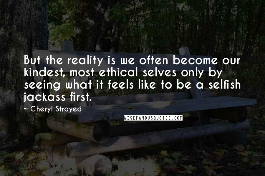 Cheryl Strayed Quotes: But the reality is we often become our kindest, most ethical selves only by seeing what it feels like to be a selfish jackass first.