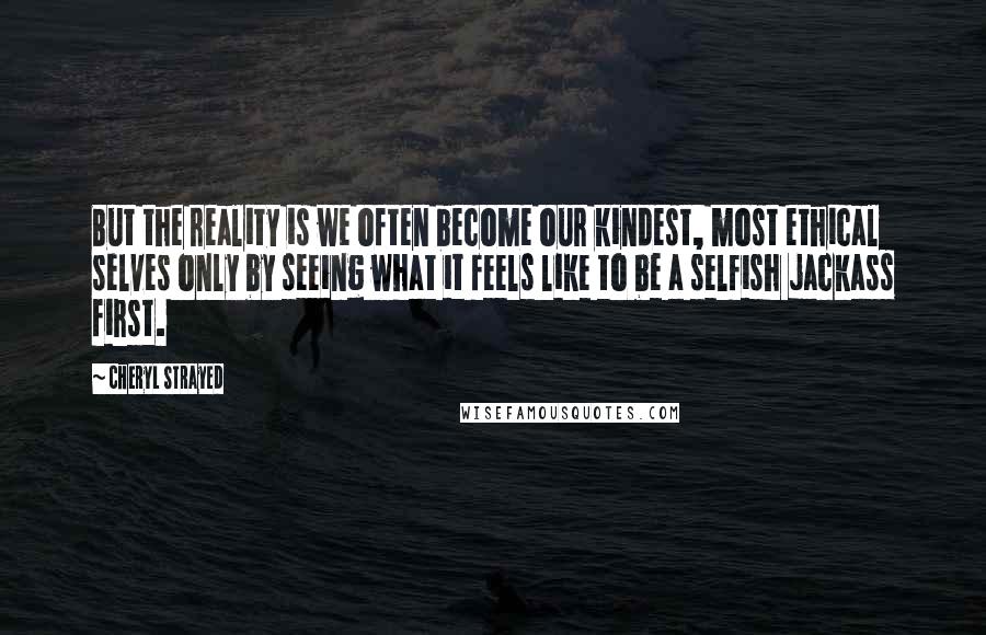 Cheryl Strayed Quotes: But the reality is we often become our kindest, most ethical selves only by seeing what it feels like to be a selfish jackass first.