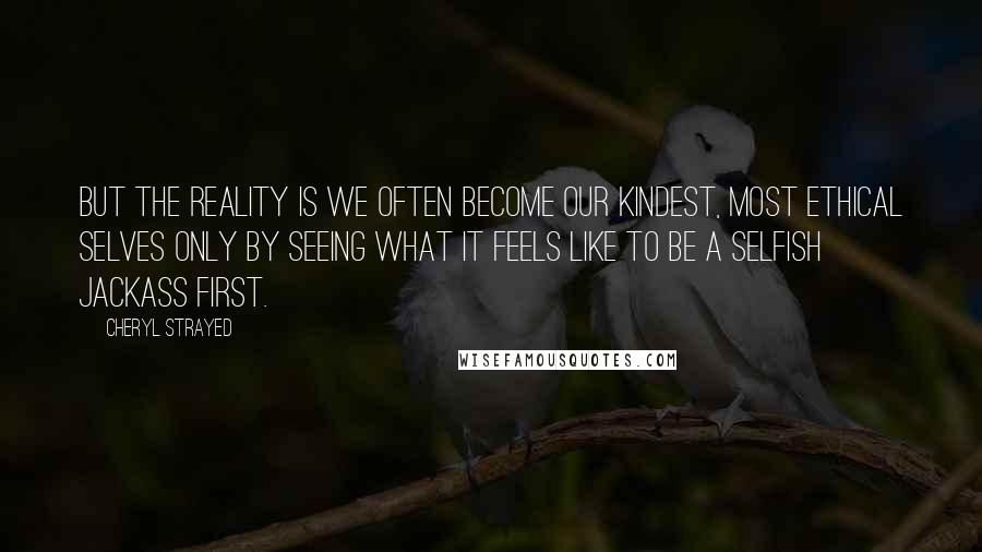 Cheryl Strayed Quotes: But the reality is we often become our kindest, most ethical selves only by seeing what it feels like to be a selfish jackass first.
