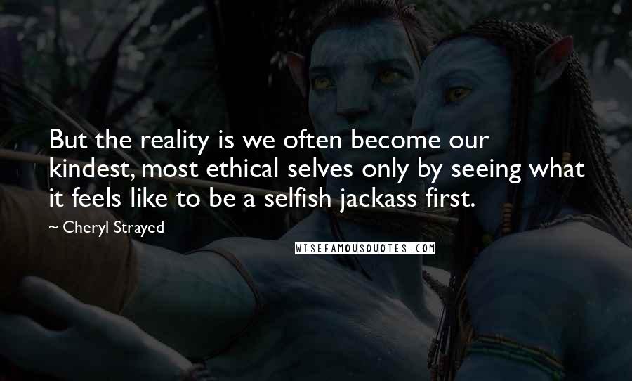 Cheryl Strayed Quotes: But the reality is we often become our kindest, most ethical selves only by seeing what it feels like to be a selfish jackass first.