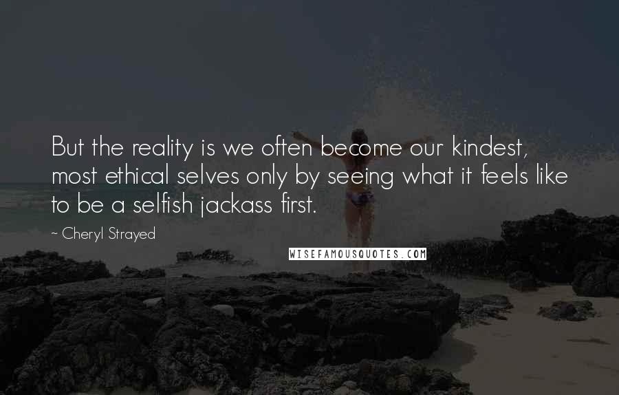 Cheryl Strayed Quotes: But the reality is we often become our kindest, most ethical selves only by seeing what it feels like to be a selfish jackass first.