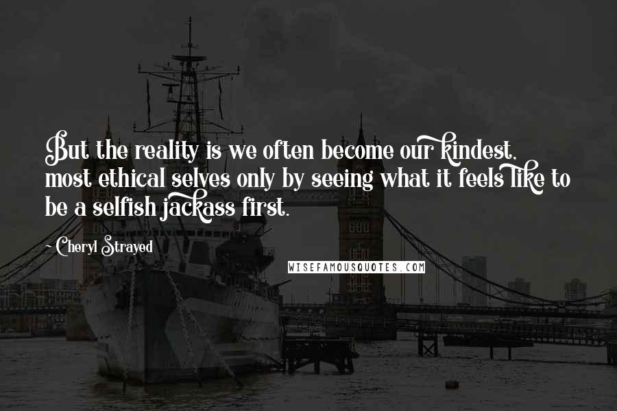 Cheryl Strayed Quotes: But the reality is we often become our kindest, most ethical selves only by seeing what it feels like to be a selfish jackass first.