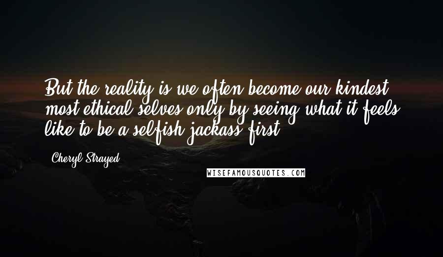 Cheryl Strayed Quotes: But the reality is we often become our kindest, most ethical selves only by seeing what it feels like to be a selfish jackass first.