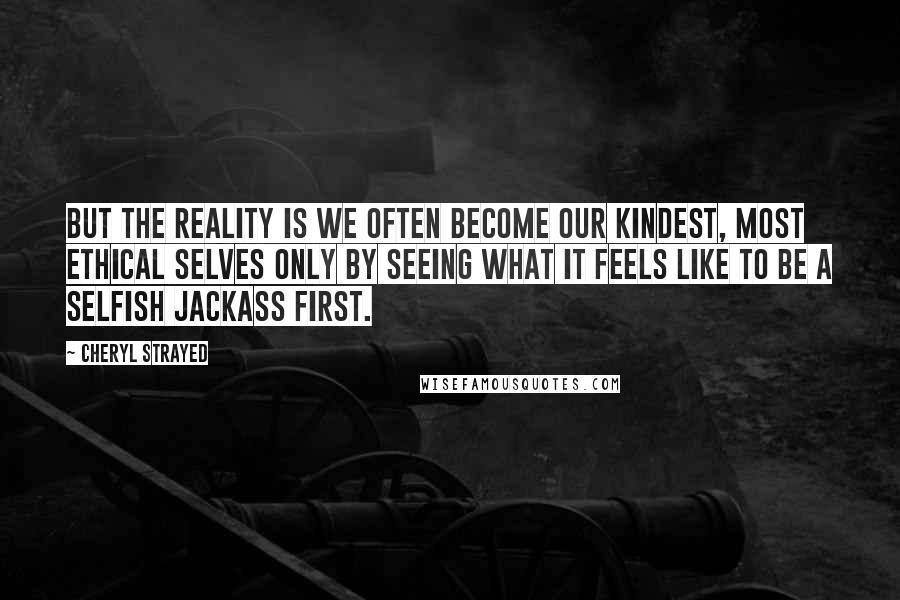 Cheryl Strayed Quotes: But the reality is we often become our kindest, most ethical selves only by seeing what it feels like to be a selfish jackass first.
