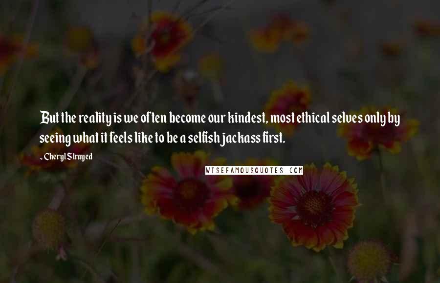 Cheryl Strayed Quotes: But the reality is we often become our kindest, most ethical selves only by seeing what it feels like to be a selfish jackass first.